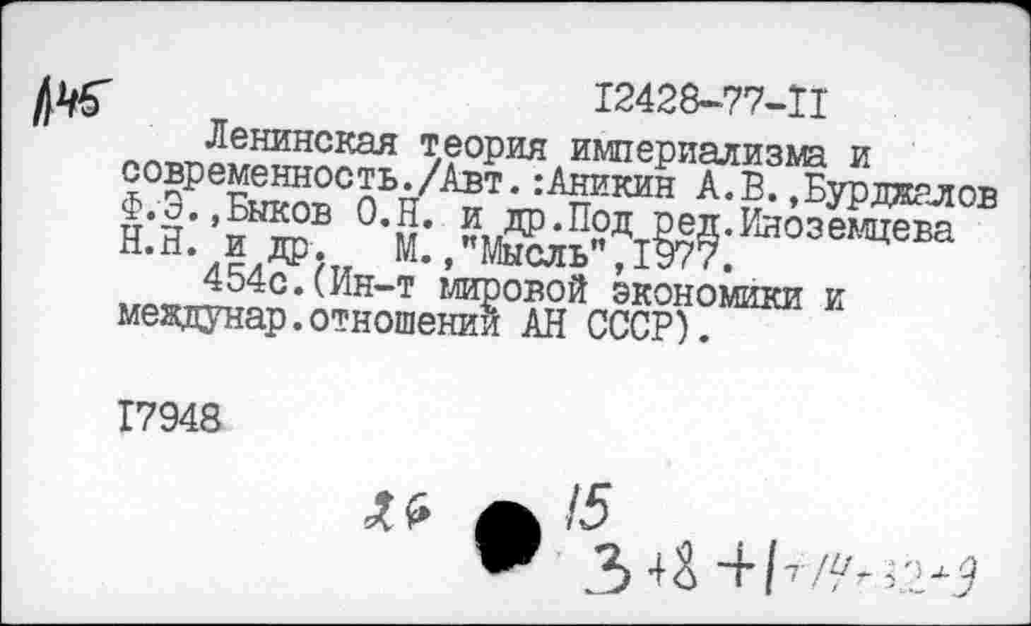 ﻿№	12428-77-Ц
Ленинская теория империализма и современность./Авт. .-Аникин А.В. .Бурджалов 0*5’ Ред»Иноземцева н-й- и др. М. /Мысль", 1977.
».-.у,,4Ь40, (Ин~т мировой экономики и междунар.отношении АН СССР).
17948
А 15
.3 о ~Н7 // Н ,2